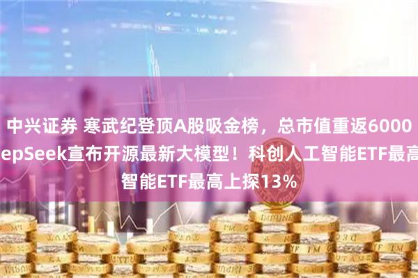 中兴证券 寒武纪登顶A股吸金榜，总市值重返6000亿元！DeepSeek宣布开源最新大模型！科创人工智能ETF最高上探13%