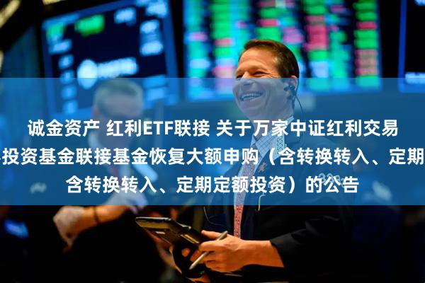 诚金资产 红利ETF联接 关于万家中证红利交易型开放式指数证券投资基金联接基金恢复大额申购（含转换转入、定期定额投资）的公告