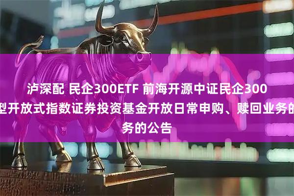 泸深配 民企300ETF 前海开源中证民企300交易型开放式指数证券投资基金开放日常申购、赎回业务的公告