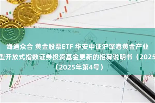海通众合 黄金股票ETF 华安中证沪深港黄金产业股票交易型开放式指数证券投资基金更新的招募说明书（2025年第4号）