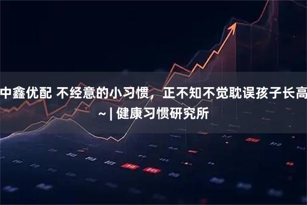 中鑫优配 不经意的小习惯，正不知不觉耽误孩子长高~ | 健康习惯研究所
