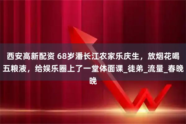 西安高新配资 68岁潘长江农家乐庆生，放烟花喝五粮液，给娱乐圈上了一堂体面课_徒弟_流量_春晚