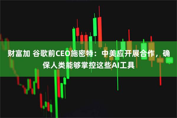 财富加 谷歌前CEO施密特:中美应开展合作,确保人类能够掌控这些AI工具