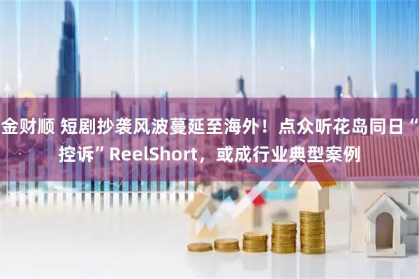 金财顺 短剧抄袭风波蔓延至海外！点众听花岛同日“控诉”ReelShort，或成行业典型案例