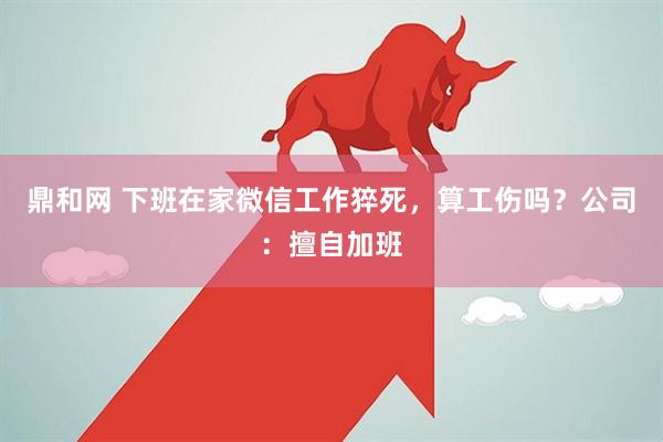 鼎和网 下班在家微信工作猝死，算工伤吗？公司：擅自加班