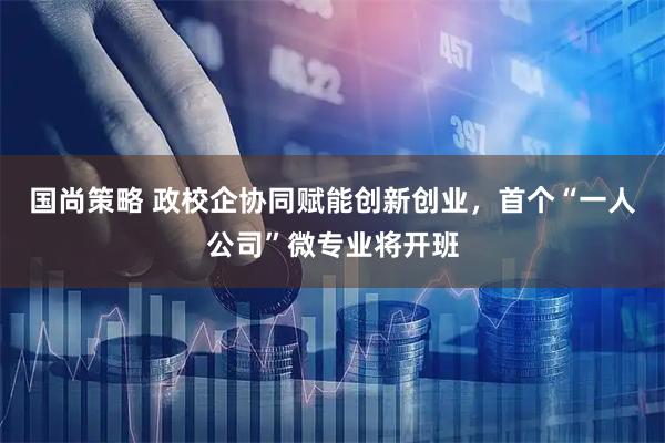 国尚策略 政校企协同赋能创新创业，首个“一人公司”微专业将开班