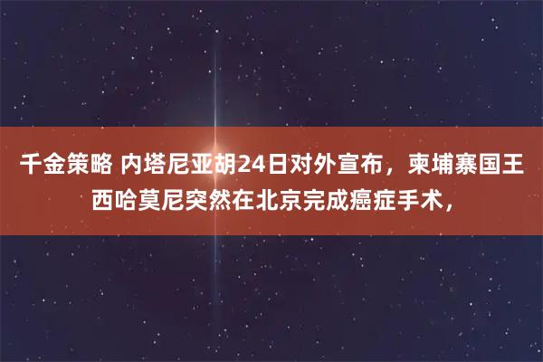 千金策略 内塔尼亚胡24日对外宣布，柬埔寨国王西哈莫尼突然在北京完成癌症手术，