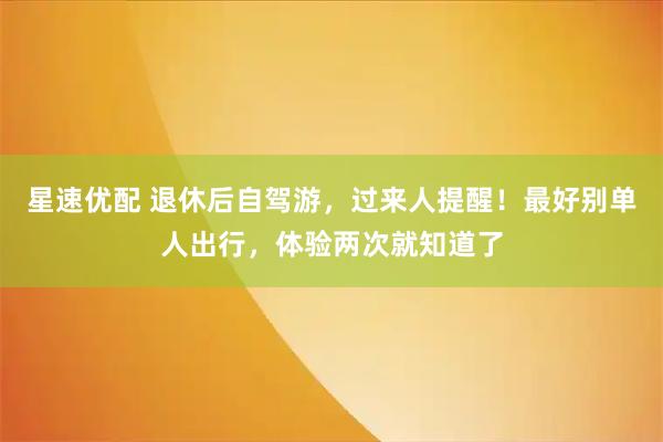 星速优配 退休后自驾游，过来人提醒！最好别单人出行，体验两次就知道了