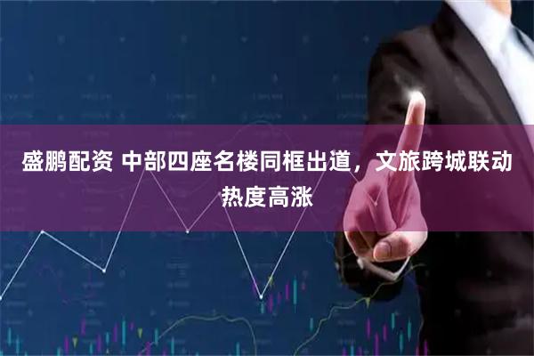 盛鹏配资 中部四座名楼同框出道，文旅跨城联动热度高涨