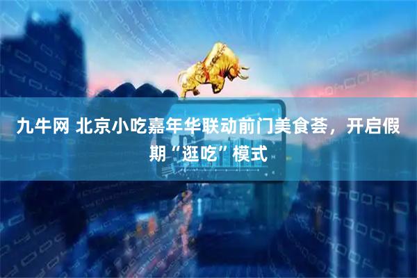 九牛网 北京小吃嘉年华联动前门美食荟，开启假期“逛吃”模式