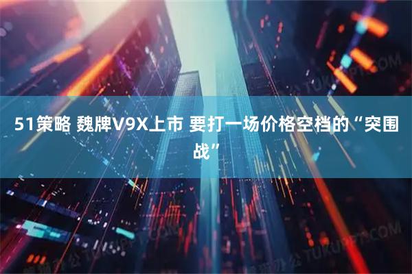 51策略 魏牌V9X上市 要打一场价格空档的“突围战”