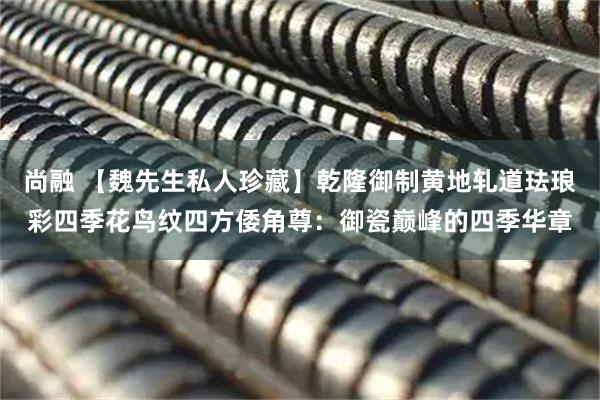 尚融 【魏先生私人珍藏】乾隆御制黄地轧道珐琅彩四季花鸟纹四方倭角尊：御瓷巅峰的四季华章