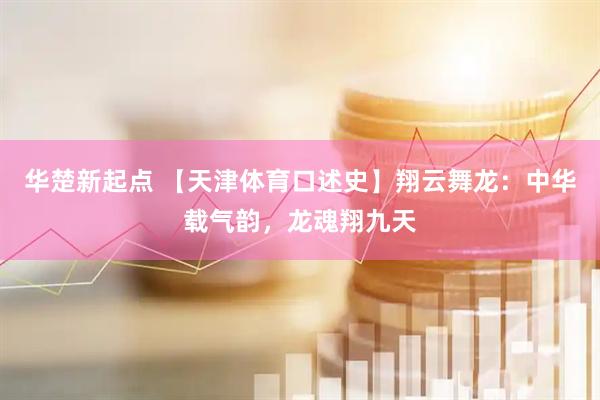 华楚新起点 【天津体育口述史】翔云舞龙：中华载气韵，龙魂翔九天