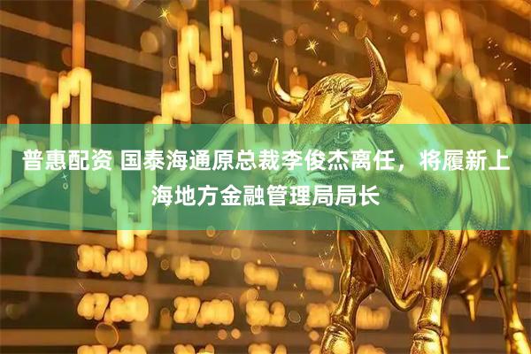 普惠配资 国泰海通原总裁李俊杰离任,将履新上海地方金融管理局局长