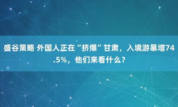 盛谷策略 外国人正在“挤爆”甘肃，入境游暴增74.5%，他们来看什么？