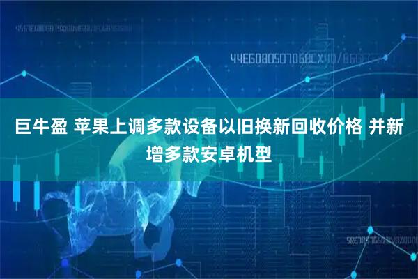 巨牛盈 苹果上调多款设备以旧换新回收价格 并新增多款安卓机型