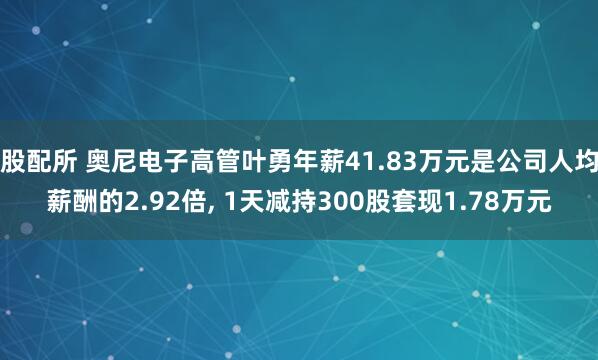 股配所 奥尼电子高管叶勇年薪41.83万元是公司人均薪酬的2.92倍, 1天减持300股套现1.78万元