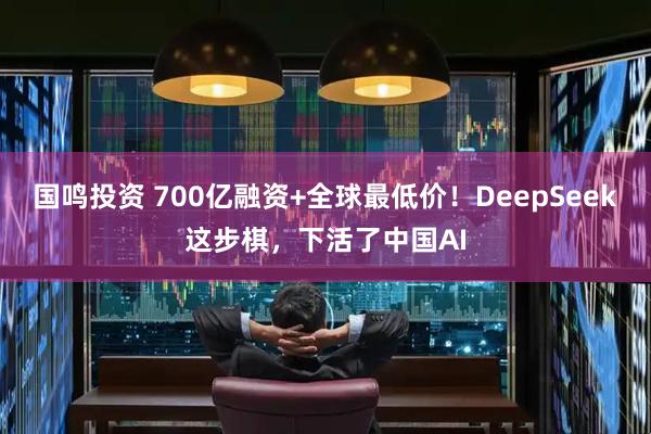 国鸣投资 700亿融资+全球最低价！DeepSeek这步棋，下活了中国AI